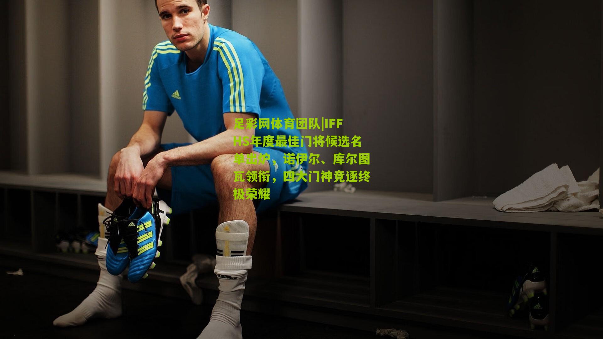 IFFHS年度最佳门将候选名单出炉，诺伊尔、库尔图瓦领衔，四大门神竞逐终极荣耀